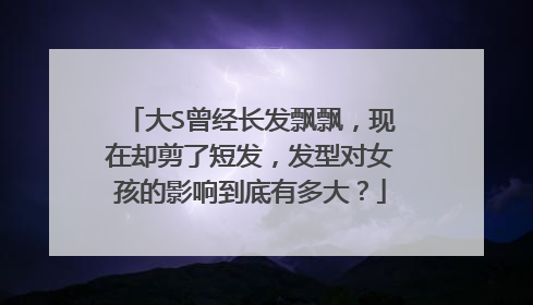 大S曾经长发飘飘,现在却剪了短发,发型对女孩的影响到底有多大?