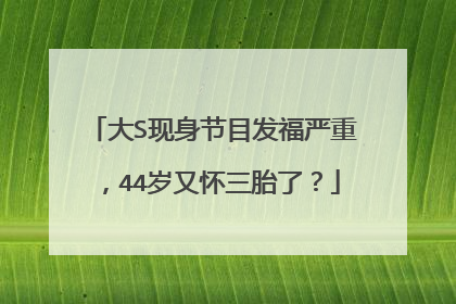 大S现身节目发福严重，44岁又怀三胎了？