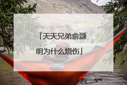 天天兄弟俞灏明为什么烧伤