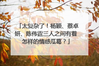 太复杂了！杨颖、蔡卓妍、陈伟霆三人之间有着怎样的情感瓜葛？