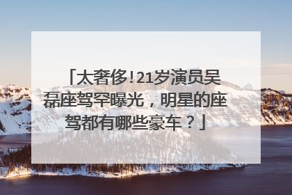 太奢侈!21岁演员吴磊座驾罕曝光,明星的座驾都有哪些豪车?