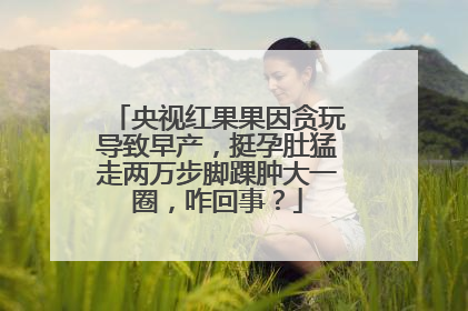 央视红果果因贪玩导致早产，挺孕肚猛走两万步脚踝肿大一圈，咋回事？