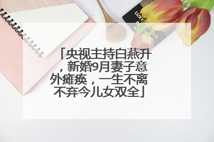 央视主持白燕升,新婚9月妻子意外瘫痪,一生不离不弃今儿女双全