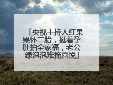 央视主持人红果果怀二胎，挺着孕肚拍全家福，老公绿泡泡难掩喜悦