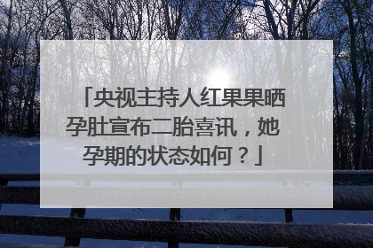 央视主持人红果果晒孕肚宣布二胎喜讯，她孕期的状态如何？