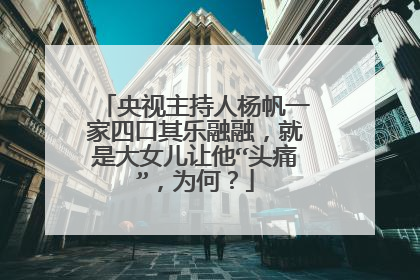 央视主持人杨帆一家四口其乐融融,就是大女儿让他“头痛”,为何?