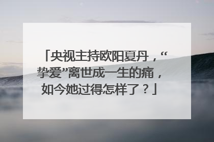 央视主持欧阳夏丹，“挚爱”离世成一生的痛，如今她过得怎样了？
