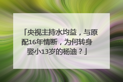 央视主持水均益，与原配16年情断，为何转身娶小13岁的杨迪？