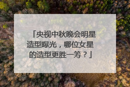 央视中秋晚会明星造型曝光，哪位女星的造型更胜一筹？