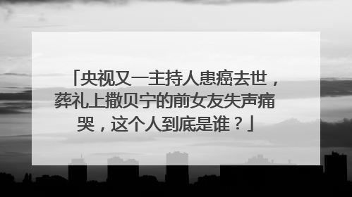 央视又一主持人患癌去世,葬礼上撒贝宁的前女友失声痛哭,这个人到底是谁?