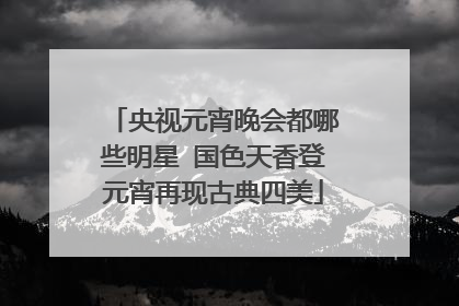 央视元宵晚会都哪些明星 国色天香登元宵再现古典四美