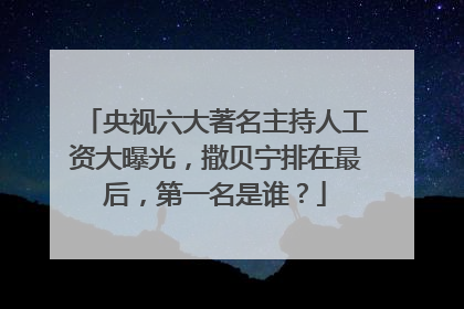央视六大著名主持人工资大曝光，撒贝宁排在最后，第一名是谁？
