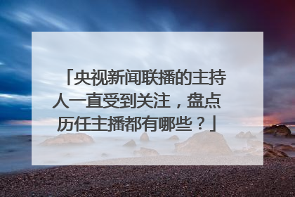 央视新闻联播的主持人一直受到关注，盘点历任主播都有哪些？