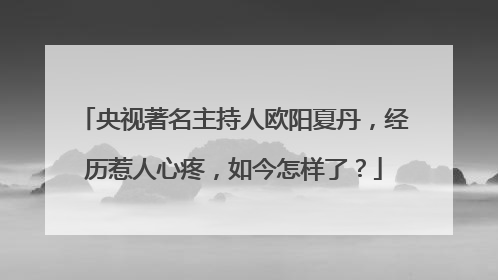央视著名主持人欧阳夏丹,经历惹人心疼,如今怎样了?