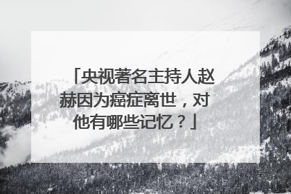 央视著名主持人赵赫因为癌症离世，对他有哪些记忆？