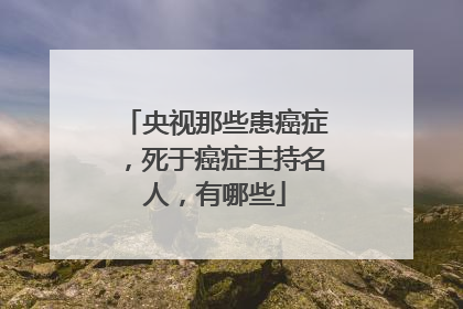 央视那些患癌症，死于癌症主持名人，有哪些