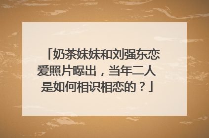 奶茶妹妹和刘强东恋爱照片曝出，当年二人是如何相识相恋的？