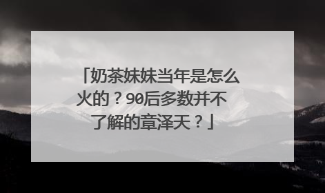 奶茶妹妹当年是怎么火的？90后多数并不了解的章泽天？