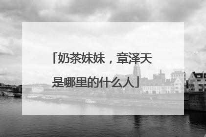 奶茶妹妹，章泽天是哪里的什么人