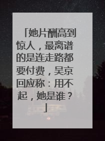 她片酬高到惊人,最离谱的是连走路都要付费,吴京回应称:用不起,她是谁?
