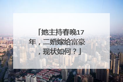 她主持春晚17年，二婚嫁给富豪，现状如何？