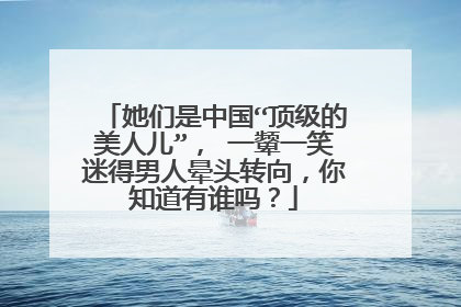 她们是中国“顶级的美人儿”， 一颦一笑迷得男人晕头转向，你知道有谁吗？