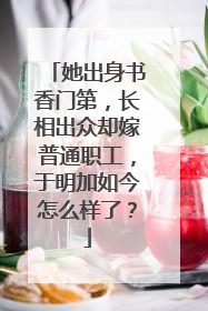 她出身书香门第，长相出众却嫁普通职工，于明加如今怎么样了？