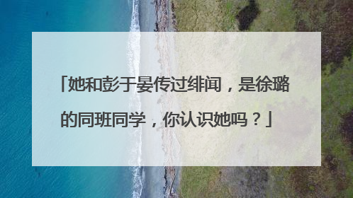 她和彭于晏传过绯闻，是徐璐的同班同学，你认识她吗？