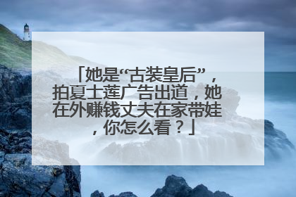 她是“古装皇后”,拍夏士莲广告出道,她在外赚钱丈夫在家带娃,你怎么看?