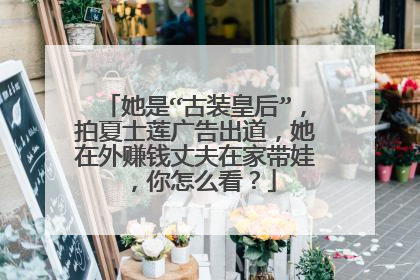 她是“古装皇后”，拍夏士莲广告出道，她在外赚钱丈夫在家带娃，你怎么看？
