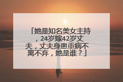 她是知名美女主持，24岁嫁42岁丈夫，丈夫身患重病不离不弃，她是谁？