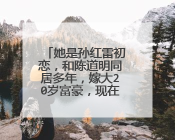 她是孙红雷初恋,和陈道明同居多年,嫁大20岁富豪,现在怎么样了?