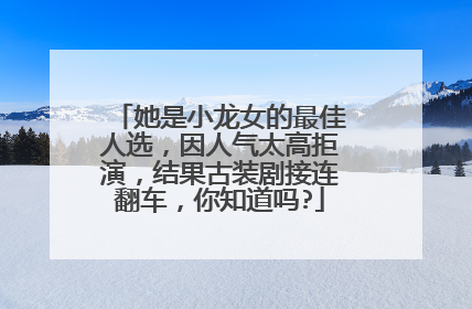 她是小龙女的最佳人选,因人气太高拒演,结果古装剧接连翻车,你知道吗?
