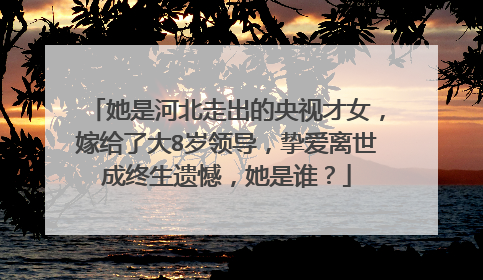 她是河北走出的央视才女，嫁给了大8岁领导，挚爱离世成终生遗憾，她是谁？