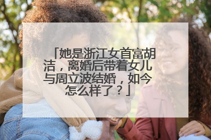 她是浙江女首富胡洁,离婚后带着女儿与周立波结婚,如今怎么样了?