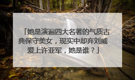 她是演遍四大名著的气质古典保守美女,现实中却弃刘威爱上许亚军,她是谁?