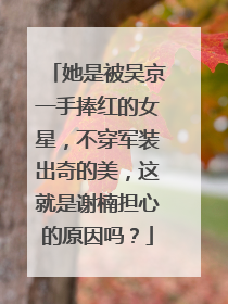 她是被吴京一手捧红的女星，不穿军装出奇的美，这就是谢楠担心的原因吗？