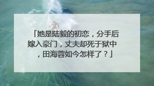 她是陆毅的初恋,分手后嫁入豪门,丈夫却死于狱中,田海蓉如今怎样了?