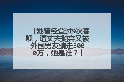 她曾经登过9次春晚，遭丈夫抛弃又被外国男友骗走3000万，她是谁？