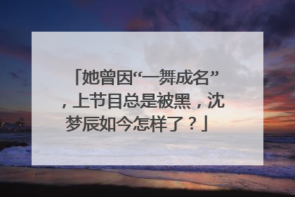 她曾因“一舞成名”,上节目总是被黑,沈梦辰如今怎样了?