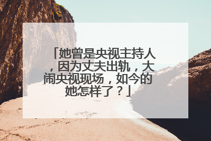 她曾是央视主持人，因为丈夫出轨，大闹央视现场，如今的她怎样了？