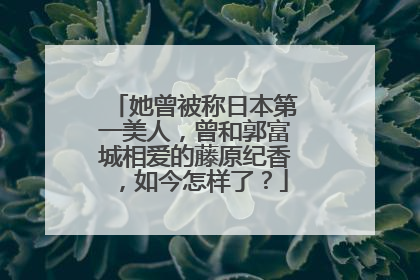 她曾被称日本第一美人,曾和郭富城相爱的藤原纪香,如今怎样了?