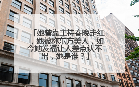 她曾靠主持春晚走红，她被称东方美人，如今她发福让人差点认不出，她是谁？
