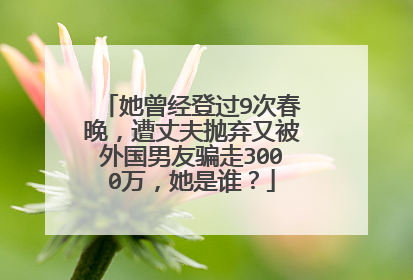 她曾经登过9次春晚，遭丈夫抛弃又被外国男友骗走3000万，她是谁？