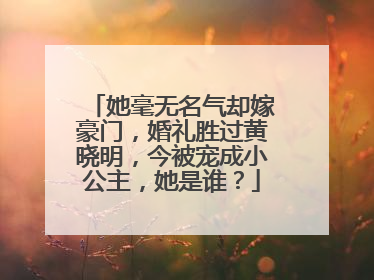 她毫无名气却嫁豪门,婚礼胜过黄晓明,今被宠成小公主,她是谁?