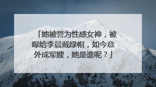 她被誉为性感女神,被曝给李晨戴绿帽,如今意外成军嫂,她是谁呢?