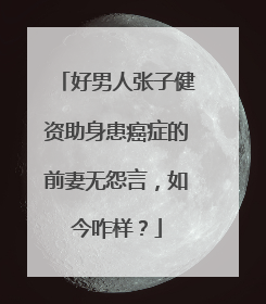 好男人张子健资助身患癌症的前妻无怨言，如今咋样？