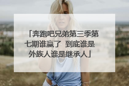 奔跑吧兄弟第三季第七期谁赢了 到底谁是外族人谁是继承人