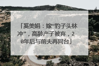 奚美娟：嫁“豹子头林冲”，高龄产子被弃，20年后与前夫再同台