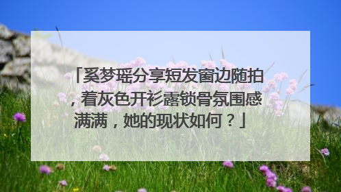 奚梦瑶分享短发窗边随拍,着灰色开衫露锁骨氛围感满满,她的现状如何?